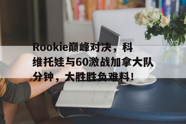 芒果体育-Rookie巅峰对决，科维托娃与60激战加拿大队分钟，大胜胜负难料！的简单介绍